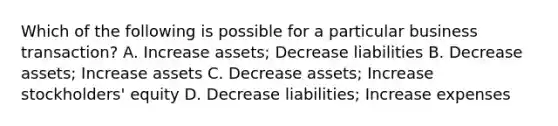 Which of the following is possible for a particular business transaction? A. Increase assets; Decrease liabilities B. Decrease assets; Increase assets C. Decrease assets; Increase stockholders' equity D. Decrease liabilities; Increase expenses