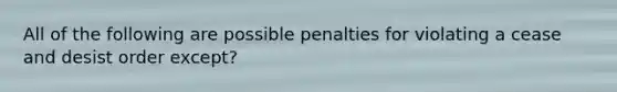 All of the following are possible penalties for violating a cease and desist order except?