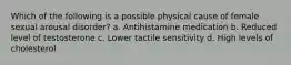 Which of the following is a possible physical cause of female sexual arousal disorder? a. Antihistamine medication b. Reduced level of testosterone c. Lower tactile sensitivity d. High levels of cholesterol