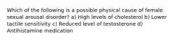 Which of the following is a possible physical cause of female sexual arousal disorder? a) High levels of cholesterol b) Lower tactile sensitivity c) Reduced level of testosterone d) Antihistamine medication