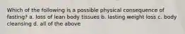 Which of the following is a possible physical consequence of fasting? a. loss of lean body tissues b. lasting weight loss c. body cleansing d. all of the above