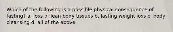 Which of the following is a possible physical consequence of fasting? a. loss of lean body tissues b. lasting weight loss c. body cleansing d. all of the above