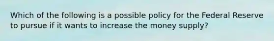 Which of the following is a possible policy for the Federal Reserve to pursue if it wants to increase the money supply?