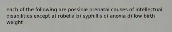 each of the following are possible prenatal causes of intellectual disabilities except a) rubella b) syphillis c) anoxia d) low birth weight