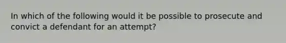 In which of the following would it be possible to prosecute and convict a defendant for an attempt?