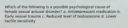 Which of the following is a possible psychological cause of female sexual arousal disorder? a. Antidepressant medication b. Early sexual trauma c. Reduced level of testosterone d. Lower tactile sensitivity