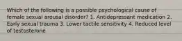 Which of the following is a possible psychological cause of female sexual arousal disorder? 1. Antidepressant medication 2. Early sexual trauma 3. Lower tactile sensitivity 4. Reduced level of testosterone