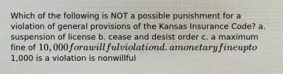 Which of the following is NOT a possible punishment for a violation of general provisions of the Kansas Insurance Code? a. suspension of license b. cease and desist order c. a maximum fine of 10,000 for a willful violation d. a monetary fine up to1,000 is a violation is nonwillful