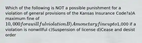 Which of the following is NOT a possible punishment for a violation of general provisions of the Kansas Insurance Code?a)A maximum fine of 10,000 for a willful violation B)A monetary fine up to1,000 if a violation is nonwillful c)Suspension of license d)Cease and desist order