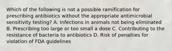 Which of the following is not a possible ramification for prescribing antibiotics without the appropriate antimicrobial sensitivity testing? A. Infections in animals not being eliminated B. Prescribing too large or too small a dose C. Contributing to the resistance of bacteria to antibiotics D. Risk of penalties for violation of FDA guidelines