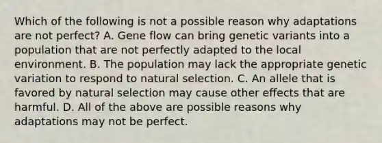 Which of the following is not a possible reason why adaptations are not perfect? A. Gene flow can bring genetic variants into a population that are not perfectly adapted to the local environment. B. The population may lack the appropriate genetic variation to respond to natural selection. C. An allele that is favored by natural selection may cause other effects that are harmful. D. All of the above are possible reasons why adaptations may not be perfect.