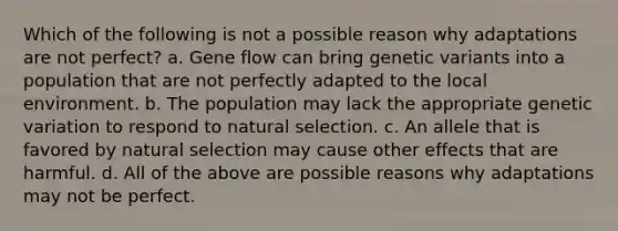 Which of the following is not a possible reason why adaptations are not perfect? a. Gene flow can bring genetic variants into a population that are not perfectly adapted to the local environment. b. The population may lack the appropriate genetic variation to respond to natural selection. c. An allele that is favored by natural selection may cause other effects that are harmful. d. All of the above are possible reasons why adaptations may not be perfect.