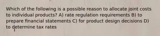 Which of the following is a possible reason to allocate joint costs to individual products? A) rate regulation requirements B) to prepare ﬁnancial statements C) for product design decisions D) to determine tax rates