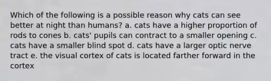 Which of the following is a possible reason why cats can see better at night than humans? a. cats have a higher proportion of rods to cones b. cats' pupils can contract to a smaller opening c. cats have a smaller blind spot d. cats have a larger optic nerve tract e. the visual cortex of cats is located farther forward in the cortex