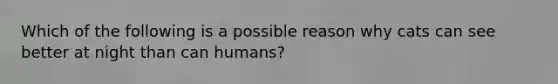 Which of the following is a possible reason why cats can see better at night than can humans?