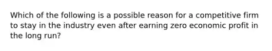 Which of the following is a possible reason for a competitive firm to stay in the industry even after earning zero economic profit in the long run?