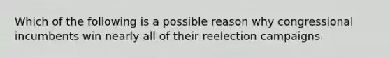 Which of the following is a possible reason why congressional incumbents win nearly all of their reelection campaigns