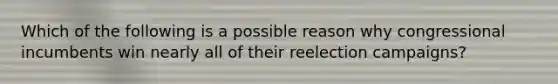 Which of the following is a possible reason why congressional incumbents win nearly all of their reelection campaigns?