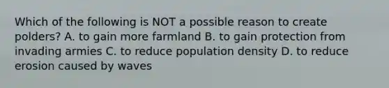 Which of the following is NOT a possible reason to create polders? A. to gain more farmland B. to gain protection from invading armies C. to reduce population density D. to reduce erosion caused by waves