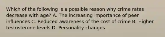 Which of the following is a possible reason why crime rates decrease with age? A. The increasing importance of peer influences C. Reduced awareness of the cost of crime B. Higher testosterone levels D. Personality changes