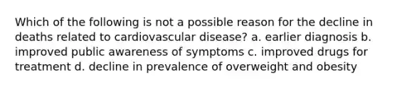 Which of the following is not a possible reason for the decline in deaths related to cardiovascular disease? a. earlier diagnosis b. improved public awareness of symptoms c. improved drugs for treatment d. decline in prevalence of overweight and obesity