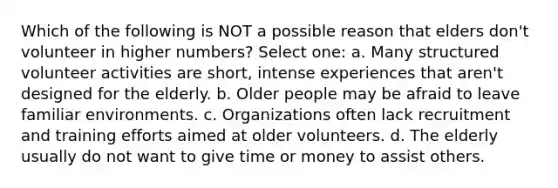 Which of the following is NOT a possible reason that elders don't volunteer in higher numbers? Select one: a. Many structured volunteer activities are short, intense experiences that aren't designed for the elderly. b. Older people may be afraid to leave familiar environments. c. Organizations often lack recruitment and training efforts aimed at older volunteers. d. The elderly usually do not want to give time or money to assist others.