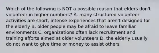 Which of the following is NOT a possible reason that elders don't volunteer in higher numbers? A. many structured volunteer activities are short, intense experiences that aren't designed for the elderly B. older people may be afraid to leave familiar environments C. organizations often lack recruitment and training efforts aimed at older volunteers D. the elderly usually do not want to give time or money to assist others