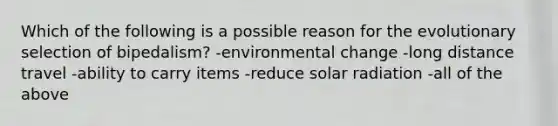 Which of the following is a possible reason for the evolutionary selection of bipedalism? -environmental change -long distance travel -ability to carry items -reduce solar radiation -all of the above