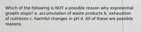 Which of the following is NOT a possible reason why exponential growth stops? a. accumulation of waste products b. exhaustion of nutrients c. harmful changes in pH d. All of these are possible reasons.