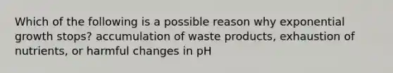 Which of the following is a possible reason why exponential growth stops? accumulation of waste products, exhaustion of nutrients, or harmful changes in pH