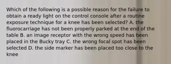 Which of the following is a possible reason for the failure to obtain a ready light on the control console after a routine exposure technique for a knee has been selected? A. the fluorocarriage has not been properly parked at the end of the table B. an image receptor with the wrong speed has been placed in the Bucky tray C. the wrong focal spot has been selected D. the side marker has been placed too close to the knee