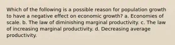 Which of the following is a possible reason for population growth to have a negative effect on economic growth? a. Economies of scale. b. The law of diminishing marginal productivity. c. The law of increasing marginal productivity. d. Decreasing average productivity.