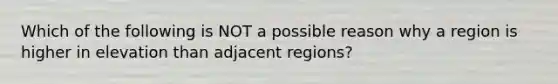 Which of the following is NOT a possible reason why a region is higher in elevation than adjacent regions?