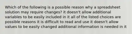 Which of the following is a possible reason why a spreadsheet solution may require changes? it doesn't allow additional variables to be easily included in it all of the listed choices are possible reasons it is difficult to read and use it doesn't allow values to be easily changed additional information is needed in it