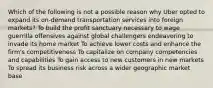 Which of the following is not a possible reason why Uber opted to expand its on-demand transportation services into foreign markets? To build the profit sanctuary necessary to wage guerrilla offensives against global challengers endeavoring to invade its home market To achieve lower costs and enhance the firm's competitiveness To capitalize on company competencies and capabilities To gain access to new customers in new markets To spread its business risk across a wider geographic market base