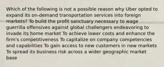 Which of the following is not a possible reason why Uber opted to expand its on-demand transportation services into foreign markets? To build the profit sanctuary necessary to wage guerrilla offensives against global challengers endeavoring to invade its home market To achieve lower costs and enhance the firm's competitiveness To capitalize on company competencies and capabilities To gain access to new customers in new markets To spread its business risk across a wider geographic market base