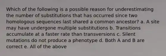 Which of the following is a possible reason for underestimating the number of substitutions that has occurred since two homologous sequences last shared a common ancestor? a. A site may have undergone multiple substitutions b. Transitions accumulate at a faster rate than transversions c. Silent mutations do not produce a phenotype d. Both A and B are correct e. All of the above