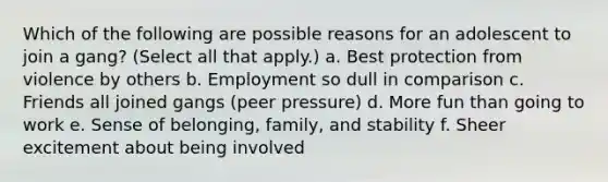 Which of the following are possible reasons for an adolescent to join a gang? (Select all that apply.) a. Best protection from violence by others b. Employment so dull in comparison c. Friends all joined gangs (peer pressure) d. More fun than going to work e. Sense of belonging, family, and stability f. Sheer excitement about being involved