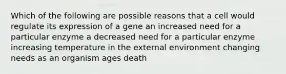 Which of the following are possible reasons that a cell would regulate its expression of a gene an increased need for a particular enzyme a decreased need for a particular enzyme increasing temperature in the external environment changing needs as an organism ages death