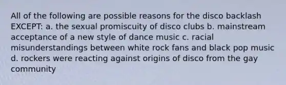 All of the following are possible reasons for the disco backlash EXCEPT: a. the sexual promiscuity of disco clubs b. mainstream acceptance of a new style of dance music c. racial misunderstandings between white rock fans and black pop music d. rockers were reacting against origins of disco from the gay community