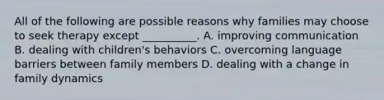 All of the following are possible reasons why families may choose to seek therapy except __________. A. improving communication B. dealing with children's behaviors C. overcoming language barriers between family members D. dealing with a change in family dynamics