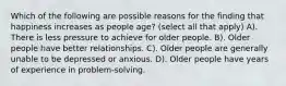 Which of the following are possible reasons for the finding that happiness increases as people age? (select all that apply) A). There is less pressure to achieve for older people. B). Older people have better relationships. C). Older people are generally unable to be depressed or anxious. D). Older people have years of experience in problem-solving.