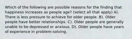 Which of the following are possible reasons for the finding that happiness increases as people age? (select all that apply) A). There is less pressure to achieve for older people. B). Older people have better relationships. C). Older people are generally unable to be depressed or anxious. D). Older people have years of experience in problem-solving.