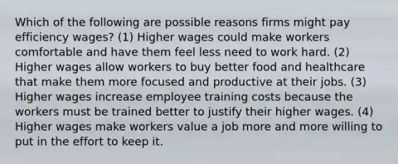 Which of the following are possible reasons firms might pay efficiency wages? (1) Higher wages could make workers comfortable and have them feel less need to work hard. (2) Higher wages allow workers to buy better food and healthcare that make them more focused and productive at their jobs. (3) Higher wages increase employee training costs because the workers must be trained better to justify their higher wages. (4) Higher wages make workers value a job more and more willing to put in the effort to keep it.