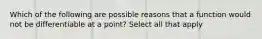 Which of the following are possible reasons that a function would not be differentiable at a point? Select all that apply