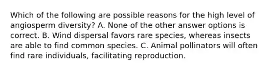 Which of the following are possible reasons for the high level of angiosperm diversity? A. None of the other answer options is correct. B. Wind dispersal favors rare species, whereas insects are able to find common species. C. Animal pollinators will often find rare individuals, facilitating reproduction.