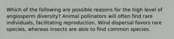 Which of the following are possible reasons for the high level of angiosperm diversity? Animal pollinators will often find rare individuals, facilitating reproduction. Wind dispersal favors rare species, whereas insects are able to find common species.