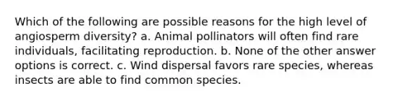 Which of the following are possible reasons for the high level of angiosperm diversity? a. Animal pollinators will often find rare individuals, facilitating reproduction. b. None of the other answer options is correct. c. Wind dispersal favors rare species, whereas insects are able to find common species.