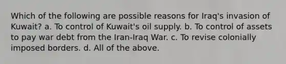 Which of the following are possible reasons for Iraq's invasion of Kuwait? a. To control of Kuwait's oil supply. b. To control of assets to pay war debt from the Iran-Iraq War. c. To revise colonially imposed borders. d. All of the above.