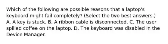 Which of the following are possible reasons that a laptop's keyboard might fail completely? (Select the two best answers.) A. A key is stuck. B. A ribbon cable is disconnected. C. The user spilled coffee on the laptop. D. The keyboard was disabled in the Device Manager.